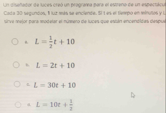 Un diseñador de luces creó un programa para el estreno de un espectácul
Cada 30 segundos, 1 luz más se enciende. Si t es el tiempo en minutos y L
sirve mejor para modelar el número de luces que están encendidas despué
a、 L= 1/2 t+10
b、 L=2t+10
C. L=30t+10
d. L=10t+ 1/2 