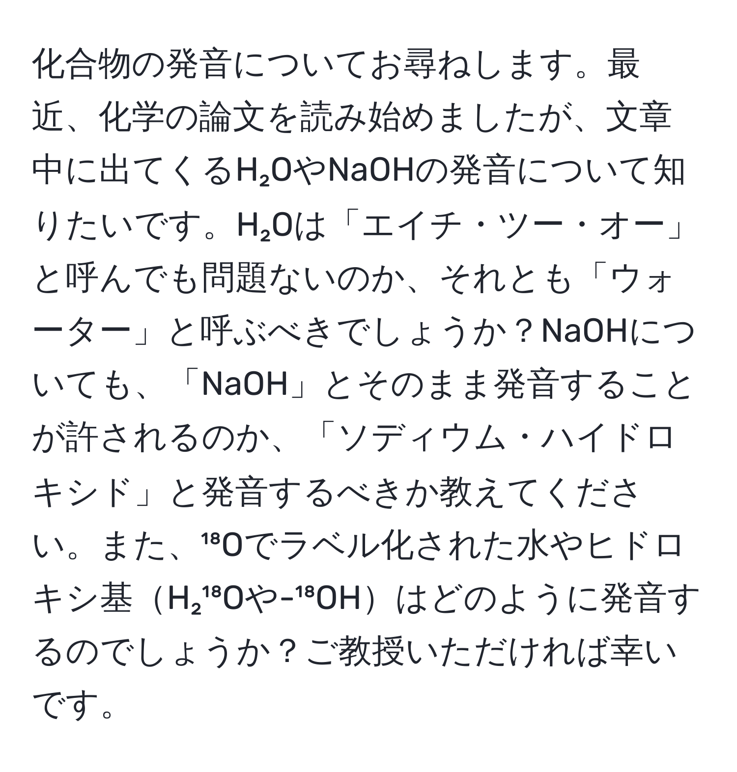 化合物の発音についてお尋ねします。最近、化学の論文を読み始めましたが、文章中に出てくるH₂OやNaOHの発音について知りたいです。H₂Oは「エイチ・ツー・オー」と呼んでも問題ないのか、それとも「ウォーター」と呼ぶべきでしょうか？NaOHについても、「NaOH」とそのまま発音することが許されるのか、「ソディウム・ハイドロキシド」と発音するべきか教えてください。また、¹⁸Oでラベル化された水やヒドロキシ基H₂¹⁸Oや-¹⁸OHはどのように発音するのでしょうか？ご教授いただければ幸いです。