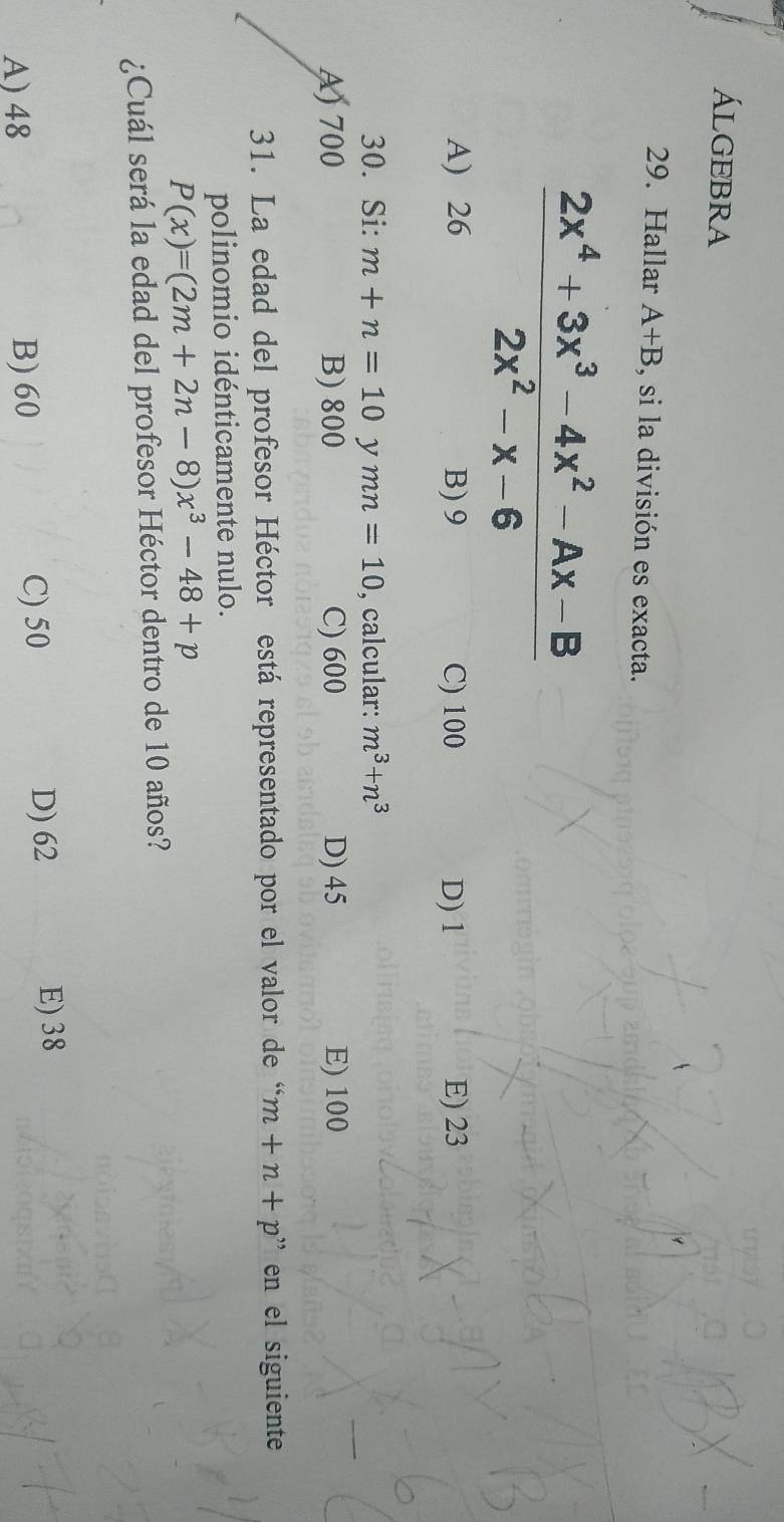 Álgebra
29. Hallar A+B , si la división es exacta.
 (2x^4+3x^3-4x^2-Ax-B)/2x^2-x-6 
A) 26 B) 9 C) 100 D) 1 E) 23
30. Si: m+n=10 y mn=10 , calcular: m^3+n^3
A) 700 B) 800 C) 600 D) 45 E) 100
31. La edad del profesor Héctor está representado por el valor de “ m+n+p'' en el siguiente
polinomio idénticamente nulo.
P(x)=(2m+2n-8)x^3-48+p
¿Cuál será la edad del profesor Héctor dentro de 10 años?
D) 62
A) 48 B) 60 C) 50 E) 38