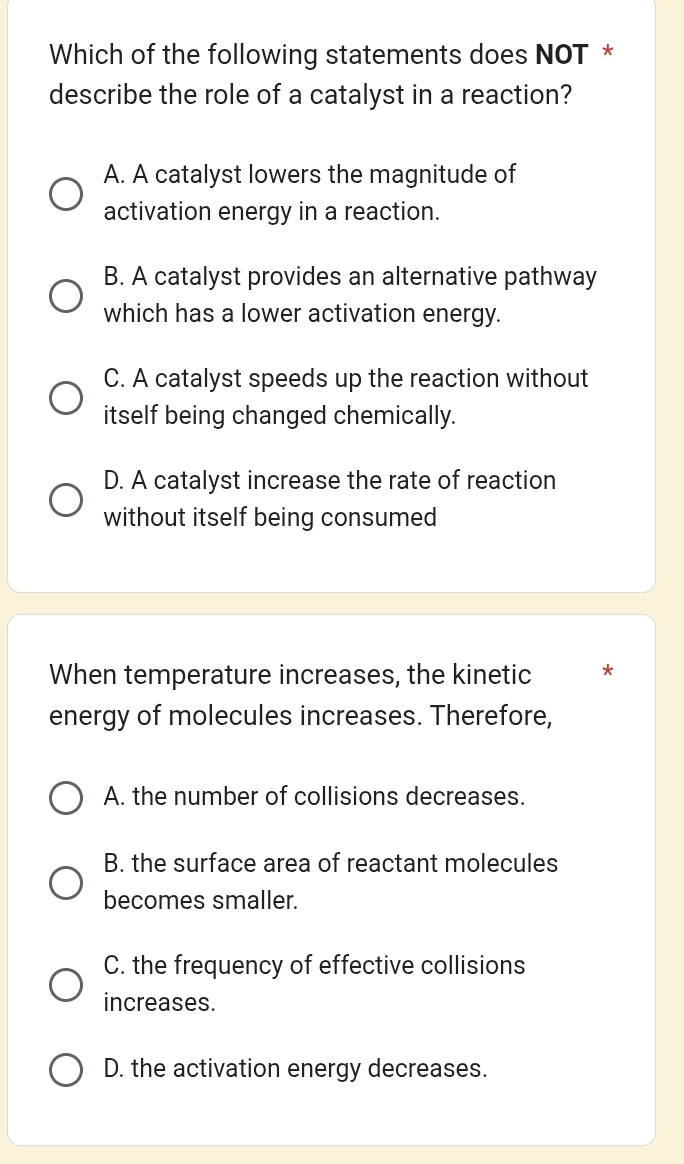 Which of the following statements does NOT *
describe the role of a catalyst in a reaction?
A. A catalyst lowers the magnitude of
activation energy in a reaction.
B. A catalyst provides an alternative pathway
which has a lower activation energy.
C. A catalyst speeds up the reaction without
itself being changed chemically.
D. A catalyst increase the rate of reaction
without itself being consumed
When temperature increases, the kinetic *
energy of molecules increases. Therefore,
A. the number of collisions decreases.
B. the surface area of reactant molecules
becomes smaller.
C. the frequency of effective collisions
increases.
D. the activation energy decreases.