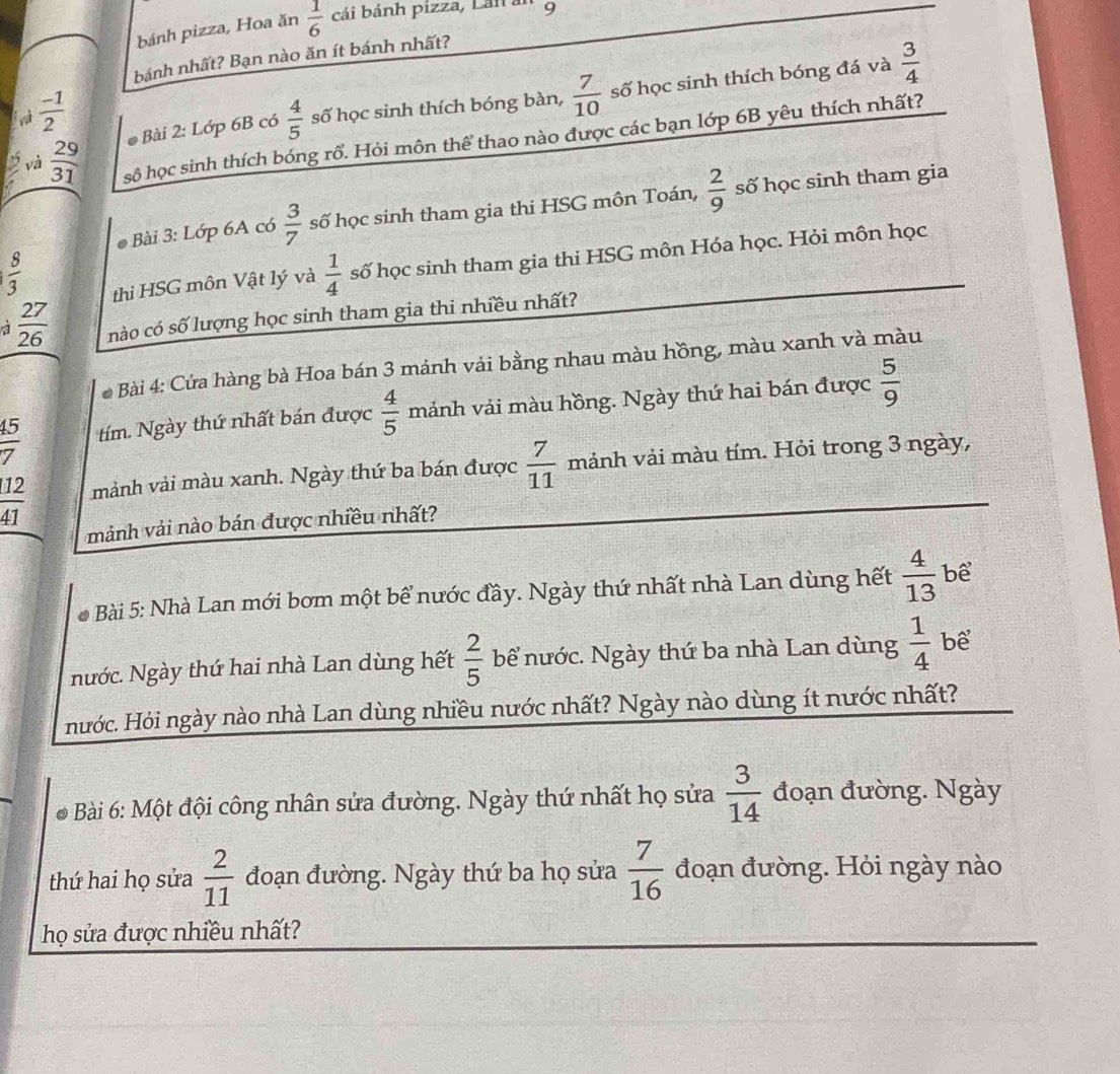 bánh pizza, Hoa ăn  1/6  cái bánh pizza, Lán . 9
bánh nhất? Bạn nào ăn ít bánh nhất?
và  (-1)/2   4/5  số học sinh thích bóng bàn,  7/10  số học sinh thích bóng đá và  3/4 
* Bài 2: Lớp 6B có
và  29/31  sộ học sinh thích bóng rổ. Hỏi môn thể thao nào được các bạn lớp 6B yêu thích nhất?
* Bài 3: Lớp 6A có  3/7  số học sinh tham gia thi HSG môn Toán,  2/9  số học sinh tham gia
 8/3 
thi HSG môn Vật lý và  1/4  số học sinh tham gia thi HSG môn Hóa học. Hỏi môn học
a  27/26  nào có số lượng học sinh tham gia thi nhiều nhất?
* Bài 4: Cửa hàng bà Hoa bán 3 mảnh vải bằng nhau màu hồng, màu xanh và màu
 45/7  tím. Ngày thứ nhất bán được  4/5  mảnh vải màu hồng. Ngày thứ hai bán được  5/9 
 12/41  mảnh vải màu xanh. Ngày thứ ba bán được  7/11  mảnh vải màu tím. Hỏi trong 3 ngày,
mảnh vải nào bán được nhiều nhất?
* Bài 5: Nhà Lan mới bơm một bể nước đầy. Ngày thứ nhất nhà Lan dùng hết  4/13  bể
Nước. Ngày thứ hai nhà Lan dùng hết  2/5  bể nước. Ngày thứ ba nhà Lan dùng  1/4  bể
Hước. Hỏi ngày nào nhà Lan dùng nhiều nước nhất? Ngày nào dùng ít nước nhất?
* Bài 6: Một đội công nhân sửa đường. Ngày thứ nhất họ sửa  3/14  đoạn đường. Ngày
thứ hai họ sửa  2/11  đoạn đường. Ngày thứ ba họ sửa  7/16  đoạn đường. Hỏi ngày nào
họ sửa được nhiều nhất?