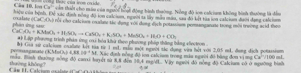 lon Cúc tịh công thức của iron oxide.
Ca^(2+)
hiệu của bệnh. Doverline c^1 cần thiết cho máu của người hoạt động bình thường. Nồng độ ion calcium không bình thường là đầu 
xác định nồng độ ion calcium, người ta lấy mẫu máu, sau đó kết tủa ion calcium dưới dạng calcium 
oxalate (CaC_2O_4) rỗi cho calcium oxalate tác dụng với dung dịch potassium permanganate trong môi trường acid theo 
phản ứng sau:
CaC_2O_4+KMnO_4+H_2SO_4to CaSO_4+K_2SO_4+MnSO_4+H_2O+CO_2 a) Lập phương trinh phản ứng oxi hóa khử theo phương pháp thăng bằng electron . 
b) Giả sử calcium oxalate kết tủa từ 1 mL mẫu một người tác dụng vừa hết với 2,05 mL dung dịch potassium 
permanganate (KMnO_4) 4,88.10^(-4)M. Xác định nồng độ ion calcium trong máu người đó bằng đơn vị mg Ca^(2+)/100mL
mẫu. Binh thường nồng độ canxi huyết từ 8,8 đến 10,4 mg/dL. Vậy người đó nồng độ Calcium có ở ngưỡng bình 
thường không? 1 
Câu 11. Calcium oxalate (CaCl_2O)