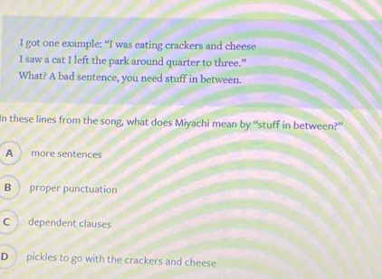 got one example: “I was eating crackers and cheese
I saw a cat I left the park around quarter to three.”
What? A bad sentence, you need stuff in between.
In these lines from the song, what does Miyachi mean by “stuff in between?”
A more sentences
B proper punctuation
C dependent clauses
D pickles to go with the crackers and cheese