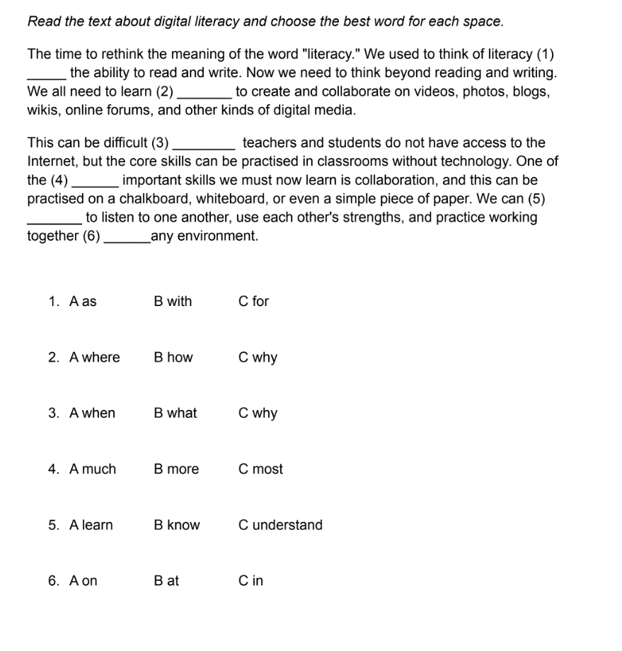 Read the text about digital literacy and choose the best word for each space.
The time to rethink the meaning of the word "literacy." We used to think of literacy (1)
_the ability to read and write. Now we need to think beyond reading and writing.
We all need to learn (2) _to create and collaborate on videos, photos, blogs,
wikis, online forums, and other kinds of digital media.
This can be difficult (3) _teachers and students do not have access to the
Internet, but the core skills can be practised in classrooms without technology. One of
the (4)_ important skills we must now learn is collaboration, and this can be
practised on a chalkboard, whiteboard, or even a simple piece of paper. We can (5)
_to listen to one another, use each other's strengths, and practice working
together (6)_ any environment.
1. A as B with C for
2. A where B how C why
3. A when B what C why
4. A much B more C most
5. A learn B know C understand
6. A on B at C in