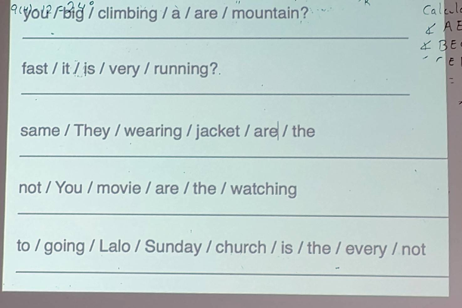 you / big / climbing / à / are / mountain? 
_ 
fast / it / is / very / running?. 
_ 
same / They / wearing / jacket / are / the 
_ 
not / You / movie / are / the / watching 
_ 
to / going / Lalo / Sunday / church / is / the / every / not 
_