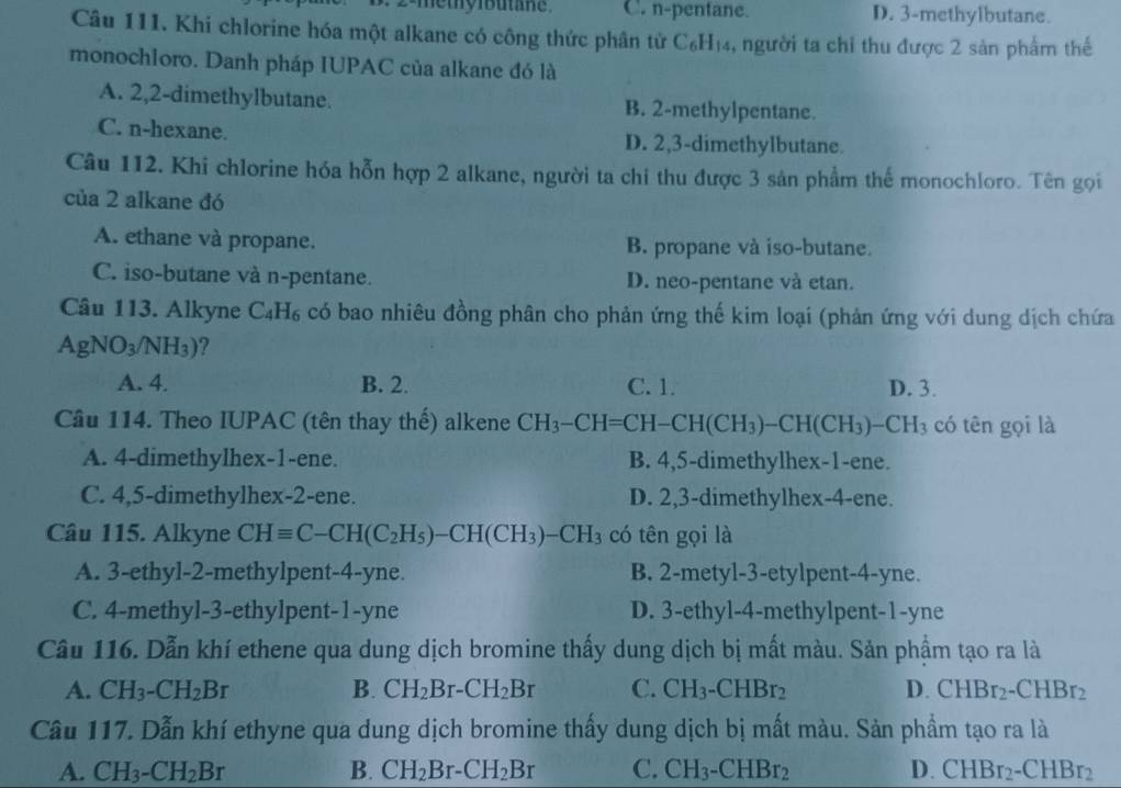 2-methylbutane C. n-pentane. D. 3-methylbutane.
Câu 111. Khi chlorine hóa một alkane có công thức phân tử C₆H₁₄, người ta chỉ thu được 2 sản phẩm thế
monochloro. Danh pháp IUPAC của alkane đó là
A. 2,2-dimethylbutane. B. 2-methylpentane.
C. n-hexane. D. 2,3-dimethylbutane.
Câu 112. Khi chlorine hóa hỗn hợp 2 alkane, người ta chi thu được 3 sản phẩm thế monochloro. Tên gọi
của 2 alkane đó
A. ethane và propane. B. propane và iso-butane.
C. iso-butane và n-pentane. D. neo-pentane và etan.
Câu 113. Alkyne C_4H_6 có bao nhiêu đồng phân cho phản ứng thế kim loại (phản ứng với dung dịch chứa
AgNO_3/NH_3) ?
A. 4. B. 2. C. 1. D. 3.
Câu 114. Theo IUPAC (tên thay thế) alkene CH_3-CH=CH-CH(CH_3)-CH(CH_3)-CH_3 có tên gọi là
A. 4-dimethylhex-1-ene. B. 4,5-dimethylhex-1-ene.
C. 4,5-dimethylhex-2-ene. D. 2,3-dimethylhex-4-ene.
Câu 115. Alkyne CHequiv C-CH(C_2H_5)-CH(CH_3)-CH_3 có tên gọi là
A. 3-ethyl-2-methylpent-4-yne. B. 2-metyl-3-etylpent-4-yne.
C. 4-methyl-3-ethylpent-1-yne D. 3-ethyl-4-methylpent-1-yne
Cầu 116. Dẫn khí ethene qua dung dịch bromine thấy dung dịch bị mất màu. Sản phẩm tạo ra là
A. CH_3-CH_2Br B. CH_2Br-CH_2Br C. CH_3-CHBr_2 D. CHBr_2-CHBr_2
Cầu 117. Dẫn khí ethyne qua dung dịch bromine thấy dung dịch bị mất màu. Sản phẩm tạo ra là
A. CH_3-CH_2Br B. CH_2Br-CH_2Br C. CH_3-CHBr_2 D. CHBr_2-CHBr_2