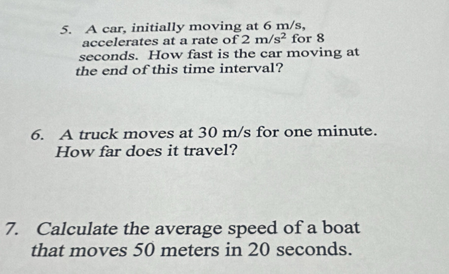 A car, initially moving at 6 m/s, 
accelerates at a rate of 2m/s^2 for 8
seconds. How fast is the car moving at 
the end of this time interval? 
6. A truck moves at 30 m/s for one minute. 
How far does it travel? 
7. Calculate the average speed of a boat 
that moves 50 meters in 20 seconds.