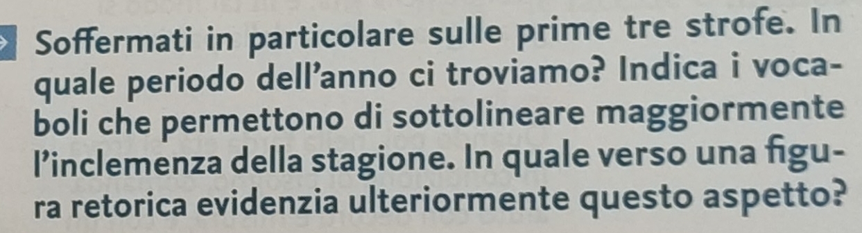 Soffermati in particolare sulle prime tre strofe. In 
quale periodo dell'anno ci troviamo? Indica i voca- 
boli che permettono di sottolineare maggiormente 
l’inclemenza della stagione. In quale verso una figu- 
ra retorica evidenzia ulteriormente questo aspetto?