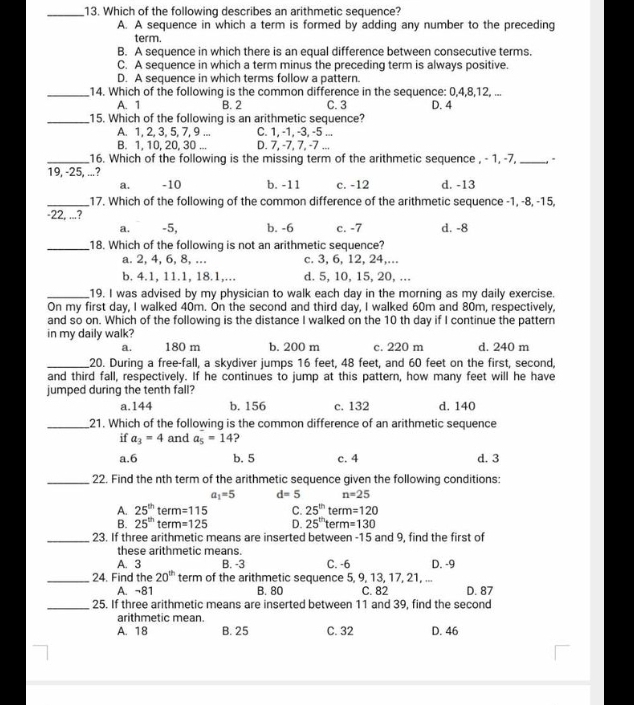 Which of the following describes an arithmetic sequence?
A. A sequence in which a term is formed by adding any number to the preceding
term.
B. A sequence in which there is an equal difference between consecutive terms.
C. A sequence in which a term minus the preceding term is always positive.
D. A sequence in which terms follow a pattern.
_14. Which of the following is the common difference in the sequence: 0,4,8,12, ...
A. 1 B. 2 C. 3 D. 4
_15. Which of the following is an arithmetic sequence?
A. 1, 2, 3, 5, 7, 9 ... C. 1, -1, -3, -5 ...
B. 1, 10, 20, 30 ... D. 7, -7, 7, -7 ...
_16. Which of the following is the missing term of the arithmetic sequence , - 1, -7, _,.
19, -25, ...? -10 b. -11 c. -12 d. -13
a.
_17. Which of the following of the common difference of the arithmetic sequence -1, -8, -15,
-22, ...?
a. -5, b. -6 c. -7 d. -8
_18. Which of the following is not an arithmetic sequence?
a. 2, 4, 6, 8, ... c. 3, 6, 12, 24,...
b. 4.1, 11.1, 18.1,... d. 5, 10, 15, 20, ...
_19. I was advised by my physician to walk each day in the morning as my daily exercise.
On my first day, I walked 40m. On the second and third day, I walked 60m and 80m, respectively,
and so on. Which of the following is the distance I walked on the 10 th day if I continue the pattern
in my daily walk? d. 240 m
a. 180 m b. 200 m c. 220 m
_20. During a free-fall, a skydiver jumps 16 feet, 48 feet, and 60 feet on the first, second,
and third fall, respectively. If he continues to jump at this pattern, how many feet will he have
jumped during the tenth fall?
a.144 b. 156 c. 132 d. 140
_21. Which of the following is the common difference of an arithmetic sequence
if a_3=4 and a_5=14 ?
a.6 b. 5 c. 4 d. 3
_22. Find the nth term of the arithmetic sequence given the following conditions:
a_1=5 d=5 n=25
A. 25^(th)term=115 C. 25^(th)term=120
B. 25^(th)term=125 D. 25^(th)term=130
_23. If three arithmetic means are inserted between -15 and 9, find the first of
these arithmetic means.
A. 3 B. -3 C. -6 D. -9
_24. Find the 20^(th) term of the arithmetic sequence 5, 9, 13, 17, 21, ...
A. ¬81 B. 80 C. 82 D. 87
_25. If three arithmetic means are inserted between 11 and 39, find the second
arithmetic mean.
A. 18 B. 25 C. 32 D. 46