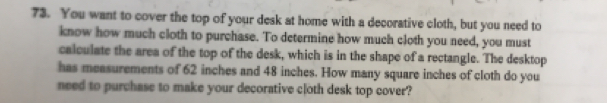 You want to cover the top of your desk at home with a decorative cloth, but you need to 
know how much cloth to purchase. To determine how much cloth you need, you must 
calculate the area of the top of the desk, which is in the shape of a rectangle. The desktop 
has measurements of 62 inches and 48 inches. How many square inches of cloth do you 
need to purchase to make your decorative cloth desk top cover?