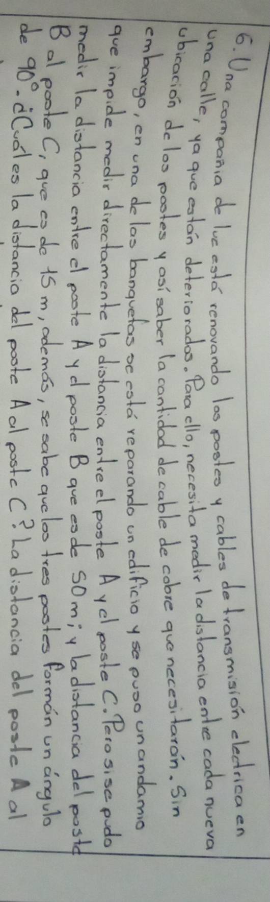 Una compan, a de luc esld renovando las pooteo y cables de transmision electricaen 
unacalle, ya que estan deteriorados. Para cllo, necesita medir ladistancia entce cada nueva 
ubicacion deloo pootes yosisaber (a cantidad decable de cobre gue necesitaron. Sin 
cmbargo, en una delas banquefas oc esta reparando un edificio yse puoo unandamio 
gue impide medis directamente la diotancia entredl poste A yd poste C. Peso sise podo 
medic la distancia entred poote A yd poste B aue eode somiy badiotancia del postd 
B al poote C, gue co de 15 m, odemas, se sabe aucloo tres postes forman un angula 
de 90° cCvoles la distancia dl poote Aal postcC? La distancia del poste A al