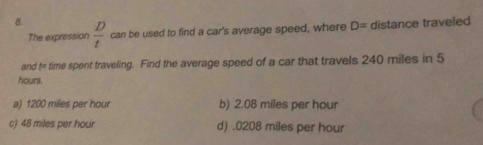  D/t  can be used to find a car's average speed, where D= distance traveled
The expression
and t= time spent traveling. Find the average speed of a car that travels 240 miles in 5
hours.
a) 1200 miles per hour b) 2.08 miles per hour
c) 48 miles per hour d) . 0208 miles per hour