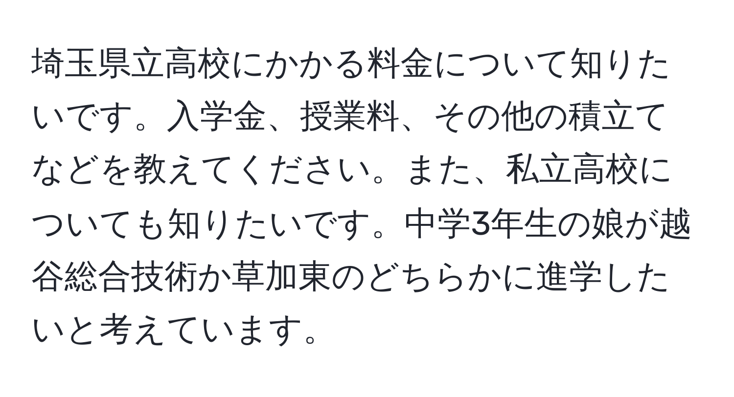 埼玉県立高校にかかる料金について知りたいです。入学金、授業料、その他の積立てなどを教えてください。また、私立高校についても知りたいです。中学3年生の娘が越谷総合技術か草加東のどちらかに進学したいと考えています。