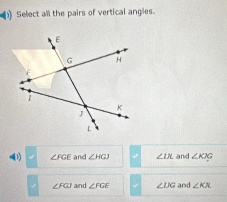 Select all the pairs of vertical angles.
∠ FGE and ∠ HGJ ∠ IJL and ∠ KJG
∠ FGJ and ∠ FGE ∠ IJG and ∠ KJL