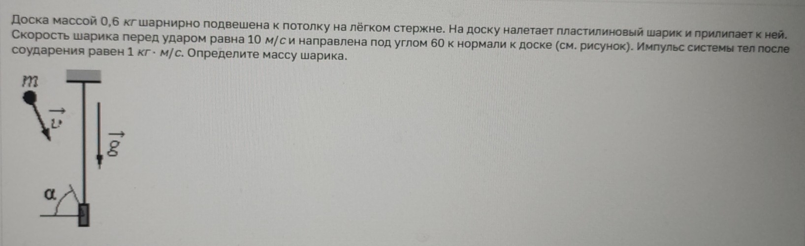 доска массой О,б кг шарнирно πодвешенакπотолку на лёгком стержκне. На доску налеτаеτ πластилиновый шарик и πрилиπаетκ ней.
Скоросτьшарикае πеред ударом равна 1Ο мαс и наπравленаδποд углом бΟ к нормалик доске (сме рисунокηе Ммπульссистемьίδ τелδлосле
соударения равен 1KT· MJ с. Определите массу шарика.