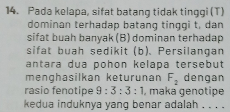 Pada kelapa, sifat batang tidak tinggi (T) 
dominan terhadap batang tinggi t, dan 
sifat buah banyak (B) dominan terhadap 
sifat buah sedikit (b). Persilangan 
antara dua pohon kelapa tersebut 
menghasilkan keturunan F_2 dengan 
rasio fenotipe 9:3:3:1 , maka genotipe 
kedua induknya yang benar adalah . . . .