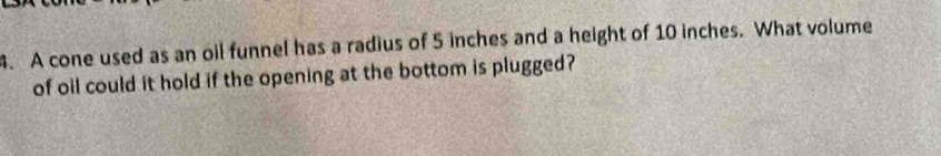 A cone used as an oil funnel has a radius of 5 inches and a height of 10 inches. What volume 
of oil could it hold if the opening at the bottom is plugged?