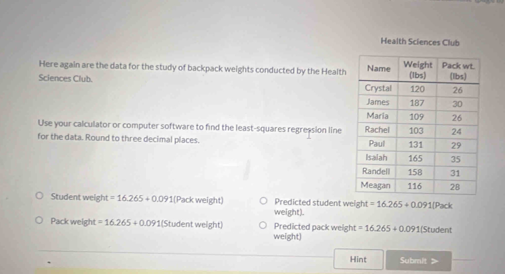 Health Sciences Club 
Here again are the data for the study of backpack weights conducted by the Health 
Sciences Club. 
Use your calculator or computer software to find the least-squares regression line 
for the data. Round to three decimal places. 
Student weight =16.265+0.091 (Pack weight) Predicted student weight =16.265+0.091(Pack
weight). 
Pack weight =16.265+0.091 (1 (Student weight) Predicted pack weight =16.265+0.091 (Student 
weight) 
Hint Submit