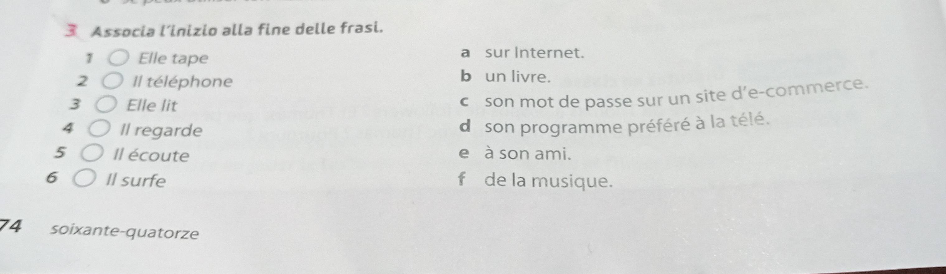 Associa l’inizio alla fine delle frasi. 
1 Elle tape 
a sur Internet. 
2 Il téléphone 
b un livre. 
3 Elle lit 
c son mot de passe sur un site d’e-commerce. 
4 Il regarde 
do son programme préféré à la télé. 
5 Il écoute e à son ami. 
6 Il surfe f de la musique. 
74 soixante-quatorze