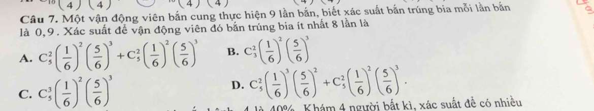 (4)(4)
4) 4
Câu 7. Một vận động viên bắn cung thực hiện 9 lần bắn, biết xác suất bắn trúng bia mỗi lần bắn
a
là 0, 9. Xác suất để vận động viên đó bắn trúng bia ít nhất 8 lần là
A. C_5^(2(frac 1)6)^2( 5/6 )^3+C_5^(2(frac 1)6)^2( 5/6 )^3 B. C_3^(2(frac 1)6)^2( 5/6 )^3
D.
C. C_5^(3(frac 1)6)^2( 5/6 )^3 C_5^(2(frac 1)6)^3( 5/6 )^2+C_5^(2(frac 1)6)^2( 5/6 )^3. 
40%, Khám 4 người bất kì, xác suất đề có nhiều