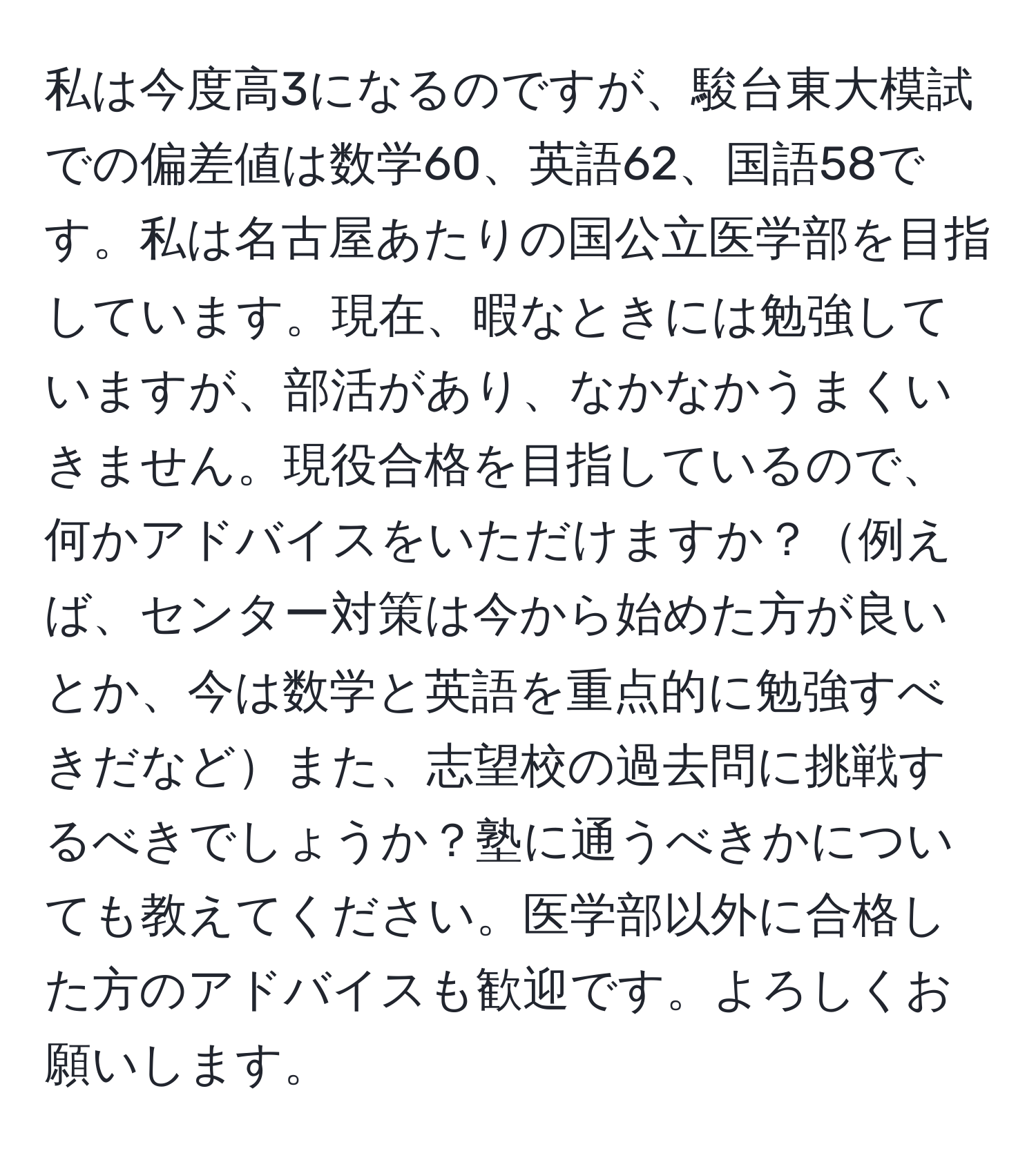 私は今度高3になるのですが、駿台東大模試での偏差値は数学60、英語62、国語58です。私は名古屋あたりの国公立医学部を目指しています。現在、暇なときには勉強していますが、部活があり、なかなかうまくいきません。現役合格を目指しているので、何かアドバイスをいただけますか？例えば、センター対策は今から始めた方が良いとか、今は数学と英語を重点的に勉強すべきだなどまた、志望校の過去問に挑戦するべきでしょうか？塾に通うべきかについても教えてください。医学部以外に合格した方のアドバイスも歓迎です。よろしくお願いします。