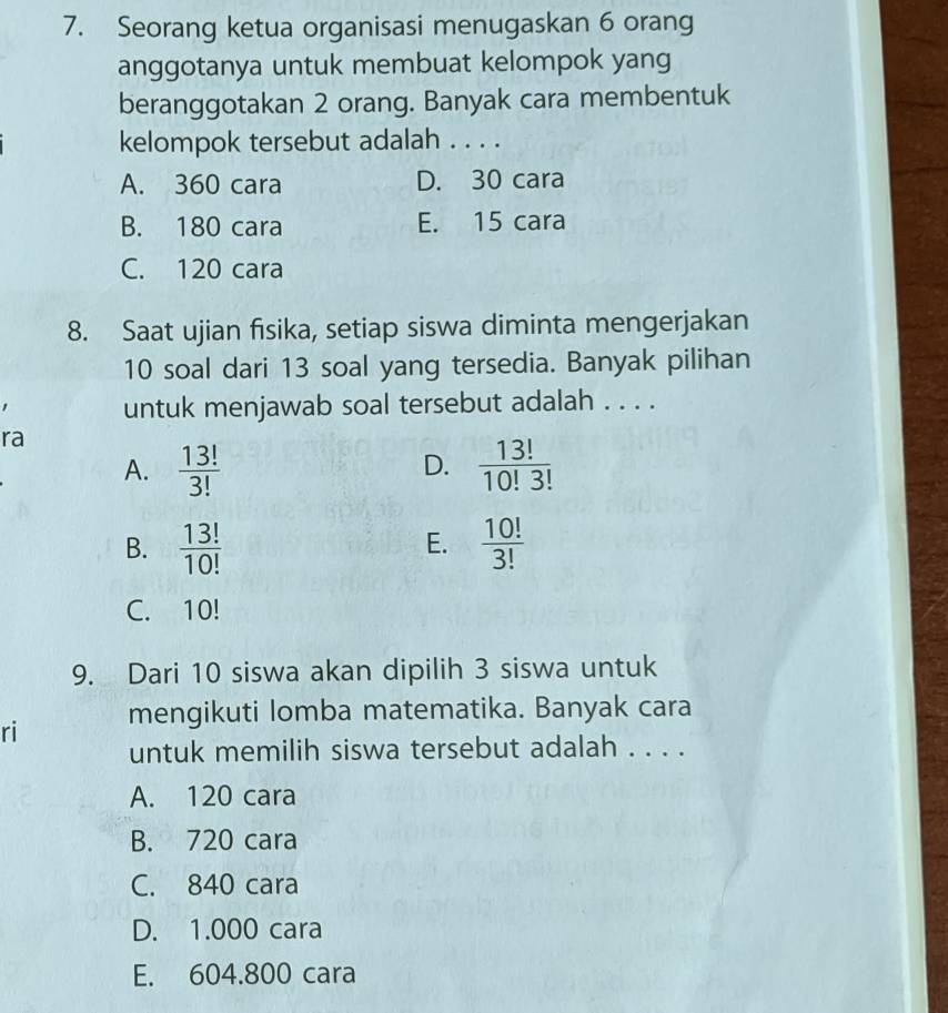 Seorang ketua organisasi menugaskan 6 orang
anggotanya untuk membuat kelompok yang
beranggotakan 2 orang. Banyak cara membentuk
kelompok tersebut adalah . . . .
A. 360 cara D. 30 cara
B. 180 cara E. 15 cara
C. 120 cara
8. Saat ujian fisika, setiap siswa diminta mengerjakan
10 soal dari 13 soal yang tersedia. Banyak pilihan
untuk menjawab soal tersebut adalah . . . .
ra
A.  13!/3!   13!/10!3! 
D.
B.  13!/10!   10!/3! 
E.
C. 10!
9. Dari 10 siswa akan dipilih 3 siswa untuk
ri mengikuti lomba matematika. Banyak cara
untuk memilih siswa tersebut adalah . . . .
A. 120 cara
B. 720 cara
C. 840 cara
D. 1.000 cara
E. 604.800 cara