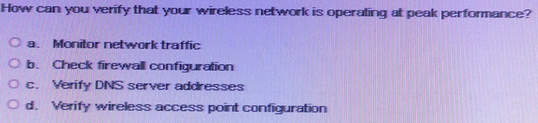 How can you verify that your wireless network is operating at peak performance?
a. Monitor network traffic
b. Check firewall configuration
c. Verify DNS server addresses
d. Verify wireless access point configuration