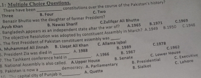 .1: Multiple Choice Questions. constitutions over the course of the Pakistan's history?
There have been_
Three B. Four C. Two
Benazir Bhutto was the daughter of former President?.Ayub Khan B. Nawaz Sharif C.Zulifqar Ali Bhutto
. Bangladesh appears as an independent state after the war of?
. The objective Resolution was adopted by constituent Assembly in March? A 1949 A.1965 B.1971 B. 1950 C. 1969 C. 1948
. The first President of Pakistan constituent assembly was_
A. Muhammad Ali Jinnah B. Liaqat All Khan
5. President Zia was died in C. Allama Iqbal C.1978
7. The Tashkent conference held in . A. 198B B. 1989
8. National Assembly is also called. A.Upper House . A.1966 B. Senate B. 1967 C. Lower House C. 1962
B. Presidential C. Executive
C. Lahore
9. Pakistan is now a
T The capital city of Punjab is democracy. A. Parliamentary A. Quetta B. Sialkot
.