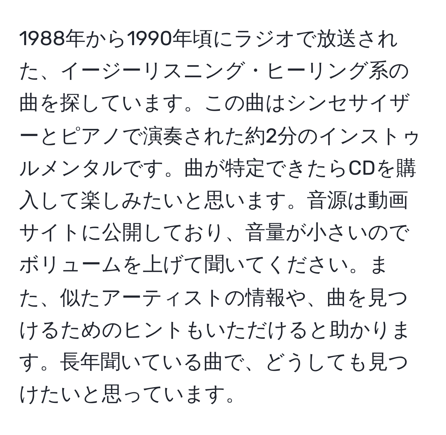 1988年から1990年頃にラジオで放送された、イージーリスニング・ヒーリング系の曲を探しています。この曲はシンセサイザーとピアノで演奏された約2分のインストゥルメンタルです。曲が特定できたらCDを購入して楽しみたいと思います。音源は動画サイトに公開しており、音量が小さいのでボリュームを上げて聞いてください。また、似たアーティストの情報や、曲を見つけるためのヒントもいただけると助かります。長年聞いている曲で、どうしても見つけたいと思っています。