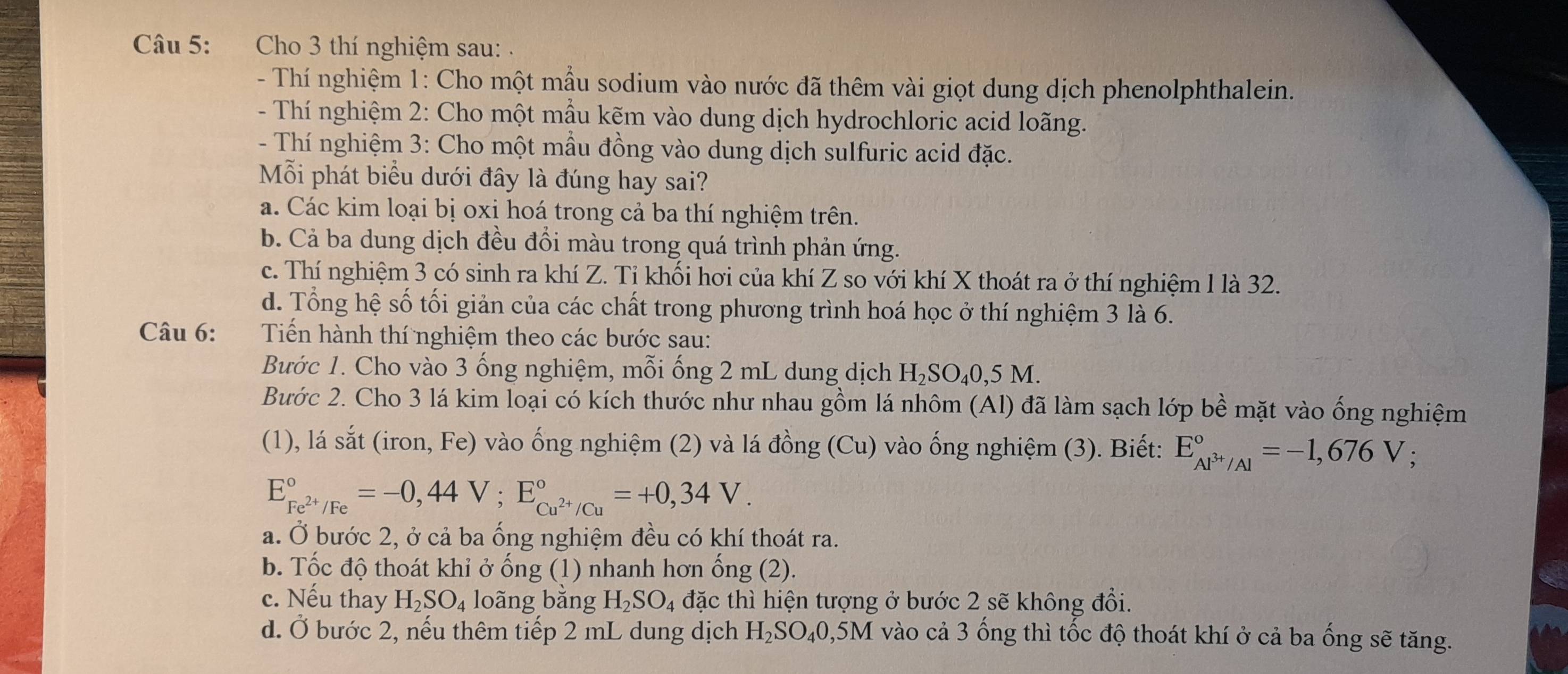 Cho 3 thí nghiệm sau: .
- Thí nghiệm 1: Cho một mẫu sodium vào nước đã thêm vài giọt dung dịch phenolphthalein.
- Thí nghiệm 2: Cho một mẫu kẽm vào dung dịch hydrochloric acid loãng.
- Thí nghiệm 3: Cho một mẫu đồng vào dung dịch sulfuric acid đặc.
Mỗi phát biểu dưới đây là đúng hay sai?
a. Các kim loại bị oxi hoá trong cả ba thí nghiệm trên.
b. Cả ba dung dịch đều đổi màu trong quá trình phản ứng.
c. Thí nghiệm 3 có sinh ra khí Z. Tỉ khối hơi của khí Z so với khí X thoát ra ở thí nghiệm 1 là 32.
d. Tổng hệ số tối giản của các chất trong phương trình hoá học ở thí nghiệm 3 là 6.
Câu 6: Tiến hành thí nghiệm theo các bước sau:
Bước 1. Cho vào 3 ống nghiệm, mỗi ống 2 mL dung dịch H₂SO₄0,5 M.
Bước 2. Cho 3 lá kim loại có kích thước như nhau gồm lá nhôm (Al) đã làm sạch lớp bề mặt vào ống nghiệm
(1), lá sắt (iron, Fe) vào ống nghiệm (2) và lá đồng (Cu) vào ống nghiệm (3). Biết: E_Al^(3+)/Al^circ =-1,676V.
E_Fe^(2+)/Fe^circ =-0,44V;E_Cu^(2+)/Cu^circ =+0,34V.
a. Ở bước 2, ở cả ba ống nghiệm đều có khí thoát ra.
b. Tốc độ thoát khỉ ở ống (1) nhanh hơn ổng (2).
c. Nếu thay H_2SO_4 loãng bằng H_2SO_4 đặc thì hiện tượng ở bước 2 sẽ không đổi.
d. Ở bước 2, nếu thêm tiếp 2 mL dung dịch H_2SO_40 ,5M vào cả 3 ống thì tốc độ thoát khí ở cả ba ống sẽ tăng.