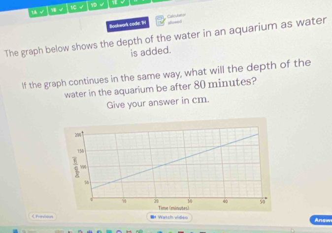 1A √ 18 v 1C √ 1D √ 1E 
Bookwork code: 1H Calculator 
allowed 
The graph below shows the depth of the water in an aquarium as water 
is added. 
If the graph continues in the same way, what will the depth of the 
water in the aquarium be after 80 minutes? 
Give your answer in cm. 
ζ Previous 《 Watch video Answ