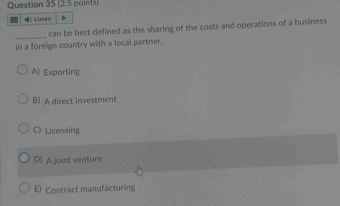 Listen
_
can be best defined as the sharing of the costs and operations of a business
in a foreign country with a local partner.
A) Exporting
B) A direct investment
C) Licensing
D) A joint venture
E) Contract manufacturing