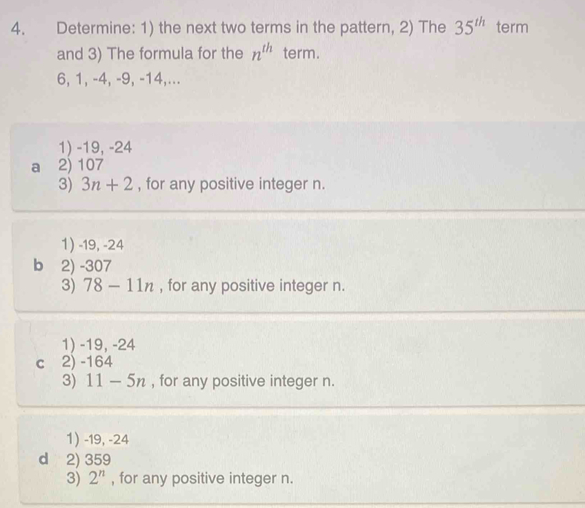 Determine: 1) the next two terms in the pattern, 2) The 35^(th) term
and 3) The formula for the n^(th) term.
6, 1, -4, -9, -14,...
1) -19, -24
a 2) 107
3) 3n+2 , for any positive integer n.
1) -19, -24
b 2) -307
3) 78-11n , for any positive integer n.
1) -19, -24
c 2) -164
3) 11-5n , for any positive integer n.
1) -19, -24
d 2) 359
3) 2^n , for any positive integer n.