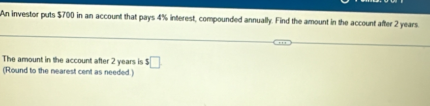 An investor puts $700 in an account that pays 4% interest, compounded annually. Find the amount in the account after 2 years. 
The amount in the account after 2 years is $□. 
(Round to the nearest cent as needed.)