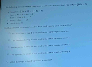 The Sdllmning provess fists the steps terob used to solve the equation  1/8 (6x+9)= 1/8 (12x-8)
 1/2 (6x+9)= 1/2 (12x-8) . ,,. 1:4x+9=9x=8
2x-3x+9=-x
Shep L=3x--17
* Stogid z=4^t
Which statement is corrert about the steps lacell used to solve the equation?
The equution in step I is not equivalent to the original equation.
The equation in step 2 is not equivalent to the equation in step 1.
The equation in stop 3 is not equivalent to the equation in step 2.
The equation in step 4 is not equivalent to the equation in step 3.
All of the steps in Jacob's process are correct.