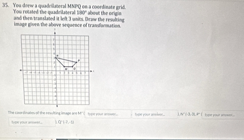 You drew a quadrilateral MNPQ on a coordinate grid. 
You rotated the quadrilateral 180° about the origin 
and then translated it left 3 units. Draw the resulting 
image given the above sequence of transformation. 
The coordinates of the resulting image are M° ( type your answer... type your answer... ), N''(-3,-3), P'' ( type your answer... 
type your answer... ), Q''(-7,-1)