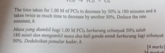 CB+Cl_2
The time taken for 1.00 M of PCl₃ to decrease by 50% is 180 minutes and it 
takes twice as much time to decrease by another 50%. Deduce the rate 
constant, k. 
Masa yang diambil bagi 1.00 M PC1s berkurang sebanyak 50% ialah
180 minit dan mengambil masa dua kali ganda untuk berkurang lagi sebanyak
50%. Deduksikan pemalar kadar, k. 
[4 marks] 
[4 markah