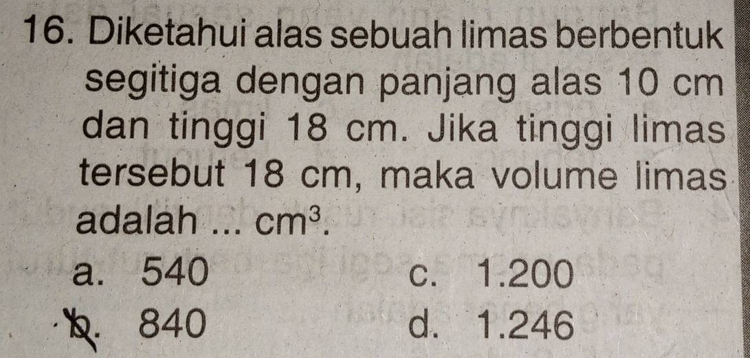 Diketahui alas sebuah limas berbentuk
segitiga dengan panjang alas 10 cm
dan tinggi 18 cm. Jika tinggi limas
tersebut 18 cm, maka volume limas
adalah ... cm^3.
a. 540 c. 1.200
b. 840 d. 1.246