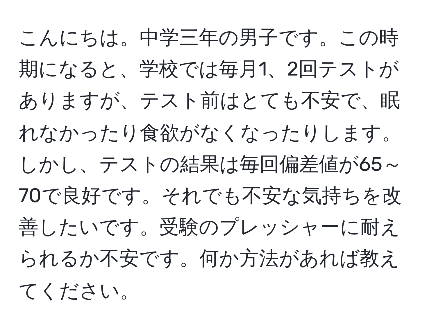 こんにちは。中学三年の男子です。この時期になると、学校では毎月1、2回テストがありますが、テスト前はとても不安で、眠れなかったり食欲がなくなったりします。しかし、テストの結果は毎回偏差値が65～70で良好です。それでも不安な気持ちを改善したいです。受験のプレッシャーに耐えられるか不安です。何か方法があれば教えてください。