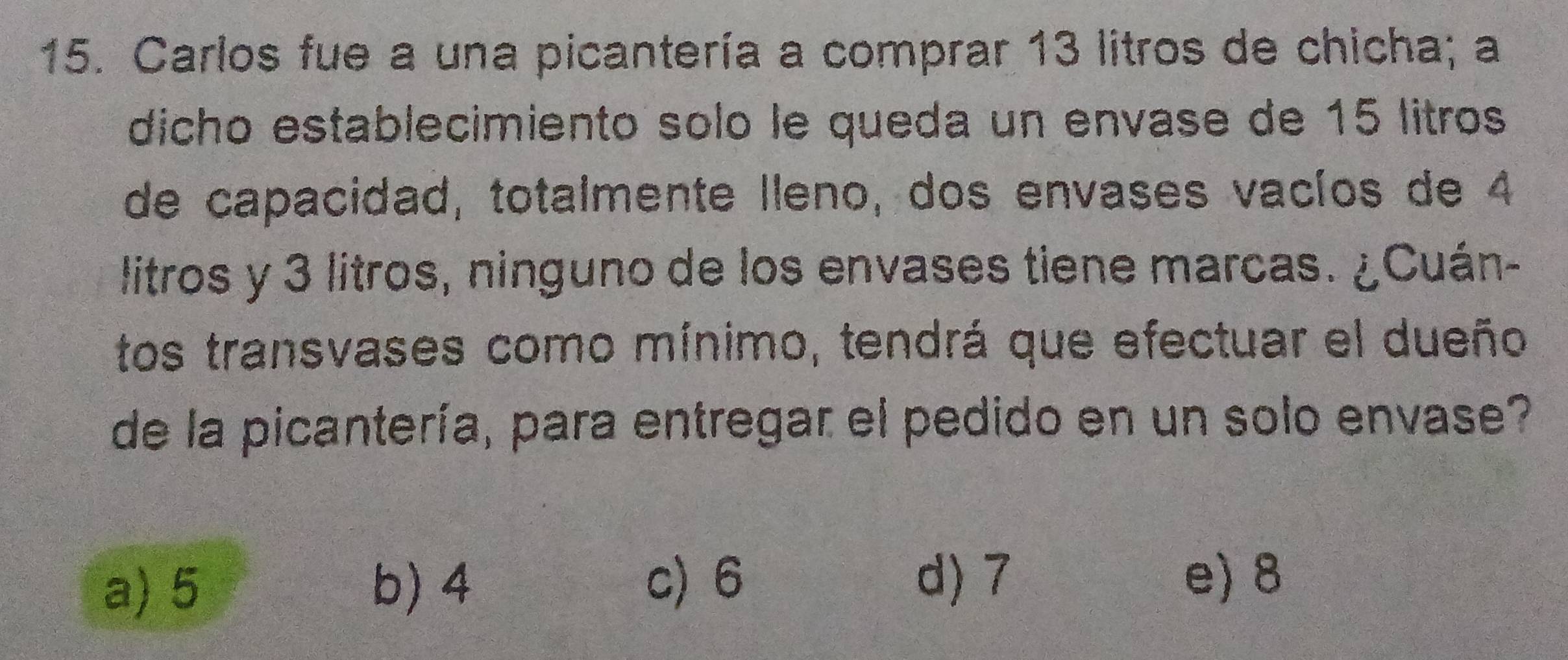 Carlos fue a una picantería a comprar 13 litros de chicha; a
dicho establecimiento sólo le queda un envase de 15 litros
de capacidad, totalmente lleno, dos envases vacíos de 4
litros y 3 litros, ninguno de los envases tiene marcas. ¿Cuán-
tos transvases como mínimo, tendrá que efectuar el dueño
de la picantería, para entregar el pedido en un solo envase?
a) 5 b) 4
c) 6 d) 7 e) 8