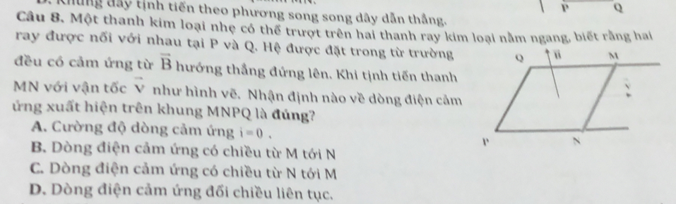 P Q
ung đây tịnh tiến theo phương song song dây dẫn thắng.
Câu 8. Một thanh kim loại nhẹ có thế trượt trên hai thanh ray kim loại nằm ngang, biết rằng hai
ray được nối với nhau tại P và Q. Hệ được đặt trong từ trường
đều có cảm ứng từ vector B hướng thắng đứng lên. Khi tịnh tiến thanh
MN với vận tốc vector V như hình vẽ. Nhận định nào về dòng điện cảm
ứng xuất hiện trên khung MNPQ là đúng?
A. Cường độ dòng cảm ứng i=0.
B. Dòng điện cảm ứng có chiều từ M tới N
C. Dòng điện cảm ứng có chiều từ N tới M
D. Dòng điện cảm ứng đối chiều liên tục,