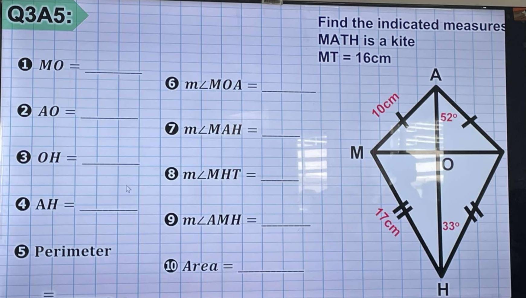 Q3A5: Find the indicated measures
MATH is a kite
① MO=
_
6 m∠ MOA=
_
_
0 AO=
_
7 m∠ MAH=
_
0 OH=
8 m∠ MHT= _
AH= _
9 m∠ AMH= _
❺ Perimeter
_ Area=
=