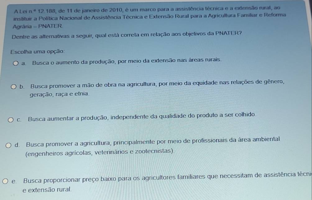 A Lei n° 12.188, de 11 de janeiro de 2010, é um marco para a assistência técnica e a extensão rural, ao
instituir a Política Nacional de Assistência Técnica e Extensão Rural para a Agricultura Familiar e Reforma
Agrária - PNATER
Dentre as alternativas a seguir, qual está correta em relação aos objetivos da PNATER?
Escolha uma opção:
a Busca o aumento da produção, por meio da extensão nas áreas rurais.
b. Busca promover a mão de obra na agricultura, por meio da equidade nas relações de gênero,
geração, raça e etnia.
c. Busca aumentar a produção, independente da qualidade do produto a ser colhido.
d. Busca promover a agricultura, principalmente por meio de profissionais da área ambiental
(engenheiros agrícolas, veterinários e zootecnistas).
e. Busca proporcionar preço baixo para os agricultores familiares que necessitam de assistência técni
e extensão rural.