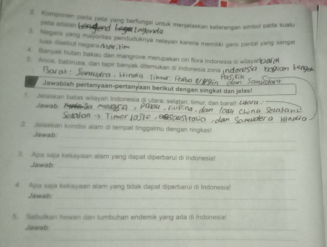 Komponen pada peta yang berfungsi untuk menjelaskan keterangan simbol pada suatu 
peta adalah 
and 
3. Negara yang mayoritas penduduknya nelayan karena memiliki garis pantai yang sangat 
luas disebut negara ar tim 
4. Banyak hutan bakau dan mangrove merupakan ciri flora Indonesia di wilayah 
5. Anoa, babirusa, dan tapir banyak ditemukan di Indonesia zona 
Jawablah pertanyaan-pertanyaan berikut dengan singkat dan jelas! 
1. Jelaskan batas wilayah Indonesia di utara, selątan, timur, dan barat! Uora 
Jawab: 
2. Jelaskan kondisi alam di tempat tinggalmu dengan ringkas! 
_ 
Jawab: 
_ 
3. Apa saja kekayaan alam yang dapat diperbarui di Indonesia! 
Jawab: 
_ 
_ 
4. Apa saja kekayaan alam yang tidak dapat diperbarui di Indonesia! 
Jawab:_ 
_ 
5. Sebutkan hewan dan tumbuhan endemik yang ada di Indonesia! 
Jawab:_ 
_