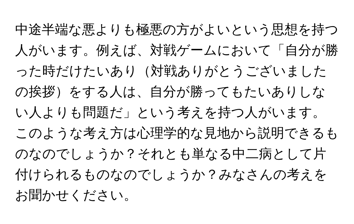 中途半端な悪よりも極悪の方がよいという思想を持つ人がいます。例えば、対戦ゲームにおいて「自分が勝った時だけたいあり対戦ありがとうございましたの挨拶をする人は、自分が勝ってもたいありしない人よりも問題だ」という考えを持つ人がいます。このような考え方は心理学的な見地から説明できるものなのでしょうか？それとも単なる中二病として片付けられるものなのでしょうか？みなさんの考えをお聞かせください。