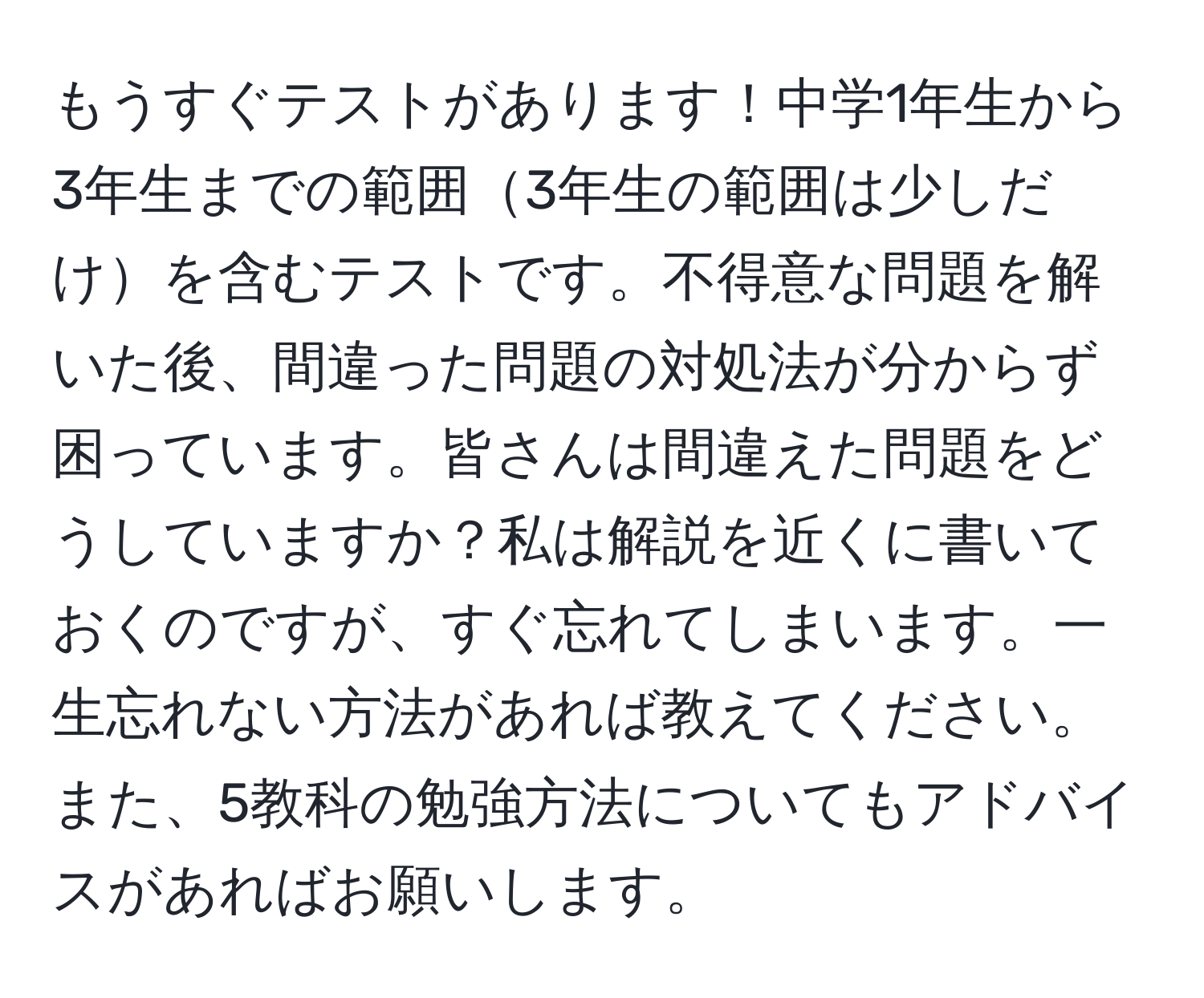 もうすぐテストがあります！中学1年生から3年生までの範囲3年生の範囲は少しだけを含むテストです。不得意な問題を解いた後、間違った問題の対処法が分からず困っています。皆さんは間違えた問題をどうしていますか？私は解説を近くに書いておくのですが、すぐ忘れてしまいます。一生忘れない方法があれば教えてください。また、5教科の勉強方法についてもアドバイスがあればお願いします。