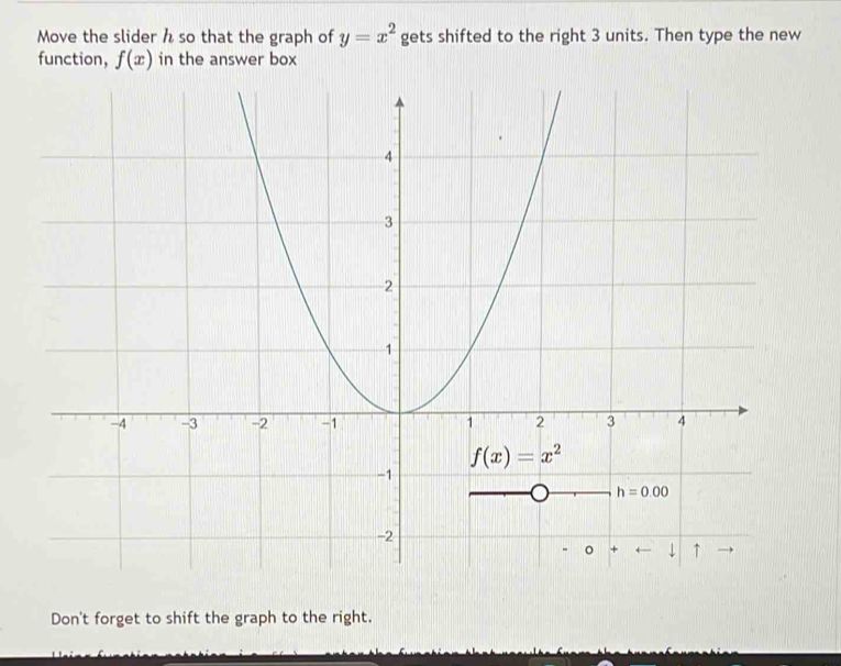 Move the slider h so that the graph of y=x^2 gets shifted to the right 3 units. Then type the new
function, f(x) in the answer box
Don't forget to shift the graph to the right.