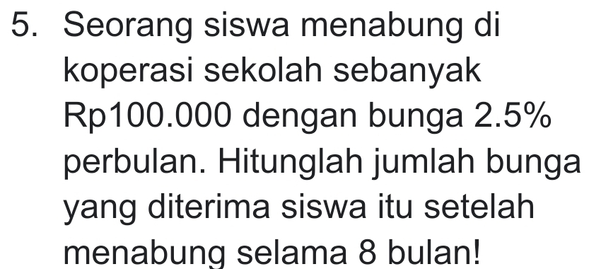 Seorang siswa menabung di 
koperasi sekolah sebanyak
Rp100.000 dengan bunga 2.5%
perbulan. Hitunglah jumlah bunga 
yang diterima siswa itu setelah 
menabung selama 8 bulan!