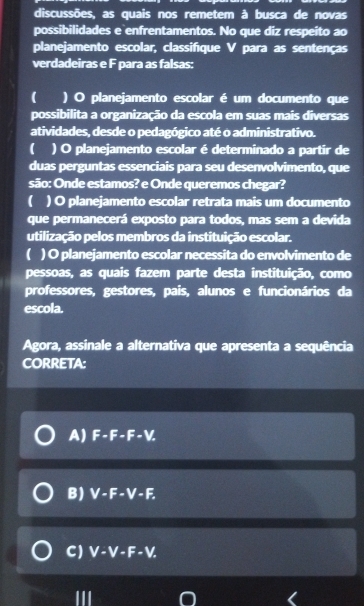 discussões, as quais nos remetem à busca de novas
possibilidades e enfrentamentos. No que diz respeito ao
planejamento escolar, classifíque V para as sentenças
verdadeiras e F para as falsas:
( ) O planejamento escolar é um documento que
possibilita a organização da escola em suas mais diversas
atividades, desde o pedagógico até o administrativo.
( ) O planejamento escolar é determinado a partir de
duas perguntas essenciais para seu desenvolvimento, que
são: Onde estamos? e Onde queremos chegar?
( ) O planejamento escolar retrata mais um documento
que permanecerá exposto para todos, mas sem a devida
utilização pelos membros da instituição escolar.
) O planejamento escolar necessita do envolvimento de
pessoas, as quais fazem parte desta instituição, como
professores, gestores, pais, alunos e funcionários da
escola.
Agora, assinale a alternativa que apresenta a sequência
CORRETA:
A) F-F-F-V.
B) V-F-V-F.
C) V-V-F-V.