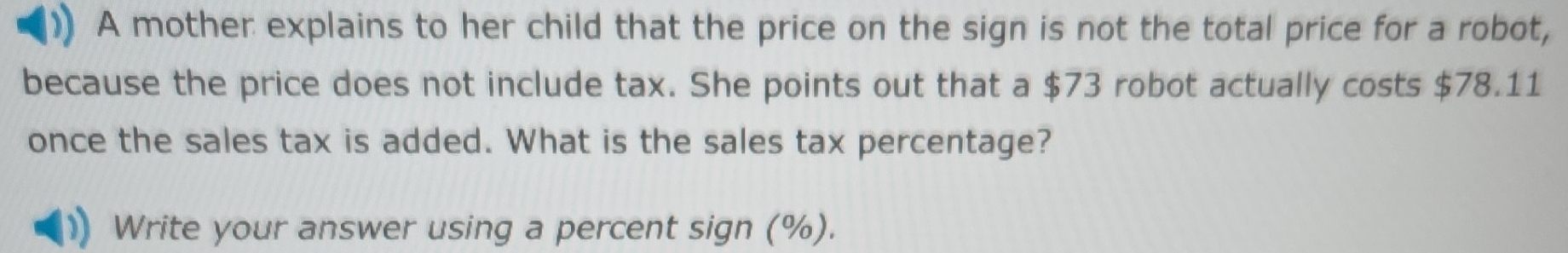 A mother explains to her child that the price on the sign is not the total price for a robot, 
because the price does not include tax. She points out that a $73 robot actually costs $78.11
once the sales tax is added. What is the sales tax percentage? 
Write your answer using a percent sign (%).